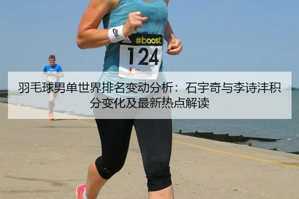 羽毛球男单世界排名变动分析：石宇奇与李诗沣积分变化及最新热点解读